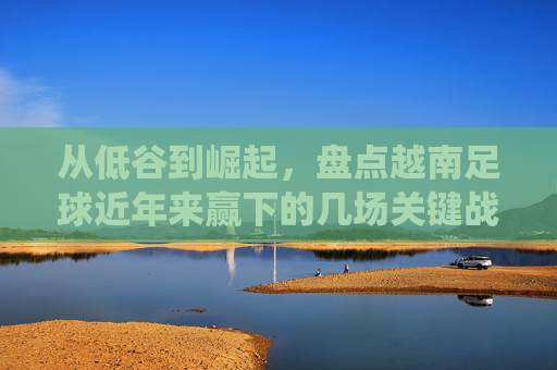 从低谷到崛起,盘点越南足球近年来赢下的几场关键战役
