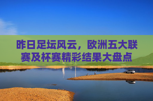 昨日足坛风云,欧洲五大联赛及杯赛精彩结果大盘点