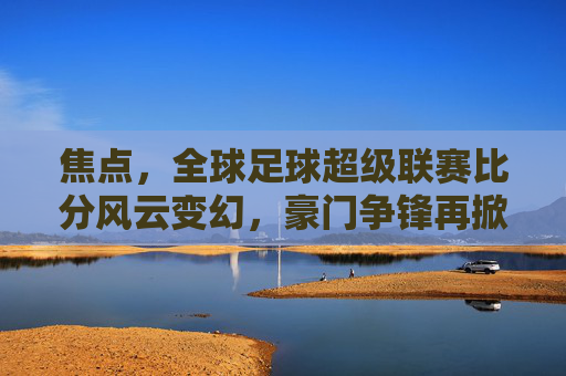 焦点,全球足球超级联赛比分风云变幻,豪门争锋再掀高潮