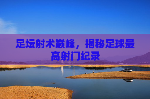 足坛射术巅峰,揭秘足球最高射门纪录