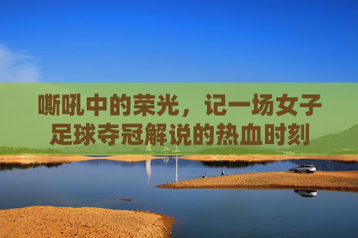 嘶吼中的荣光，记一场女子足球夺冠解说的热血时刻
