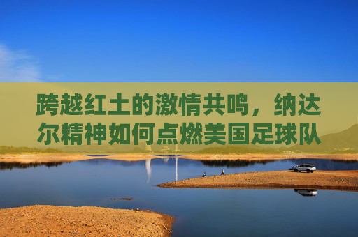 跨越红土的激情共鸣,纳达尔精神如何点燃美国足球队