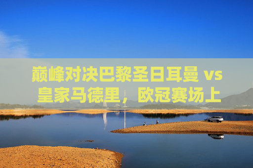 巅峰对决巴黎圣日耳曼 vs 皇家马德里,欧冠赛场上的豪门恩怨与战术博弈