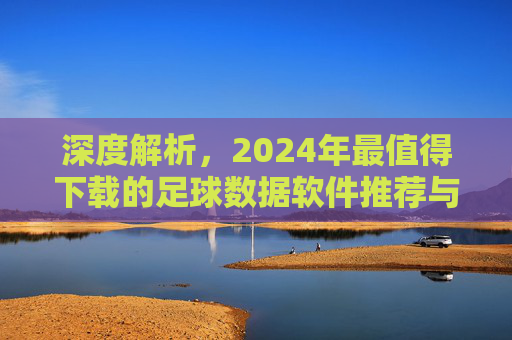 深度解析,2024年最值得下载的足球数据软件推荐与使用指南