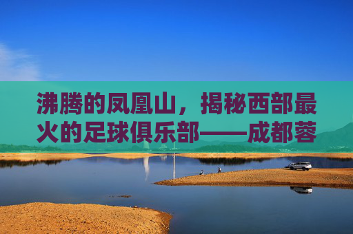 沸腾的凤凰山,揭秘西部最火的足球俱乐部——成都蓉城