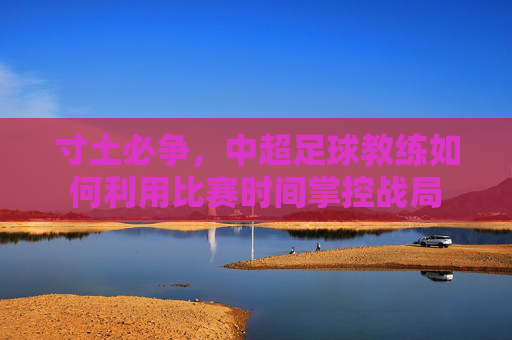 寸土必争,中超足球教练如何利用比赛时间掌控战局