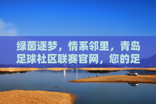 绿茵逐梦，情系邻里，青岛足球社区联赛官网，您的足球生活导航站