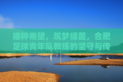 播种希望,筑梦绿茵,合肥足球青年队教练的坚守与传承