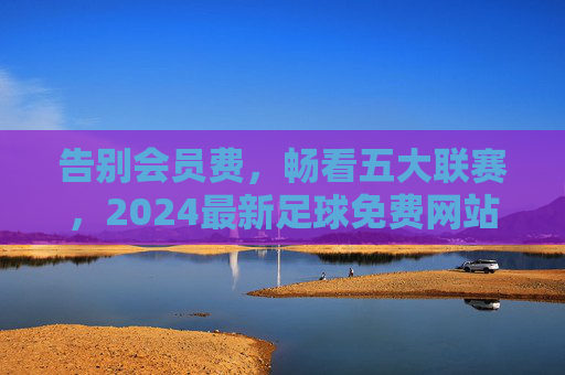 告别会员费,畅看五大联赛,2024最新足球免费网站大全推荐