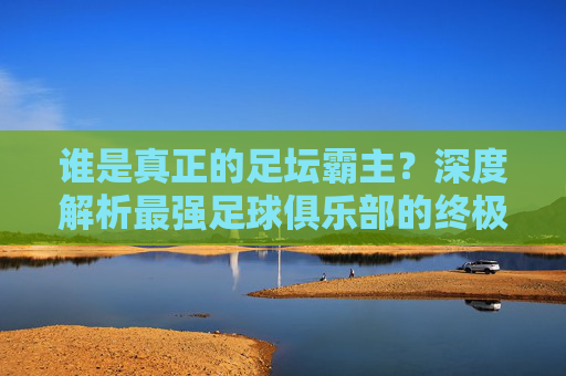 谁是真正的足坛霸主?深度解析最强足球俱乐部的终极答案