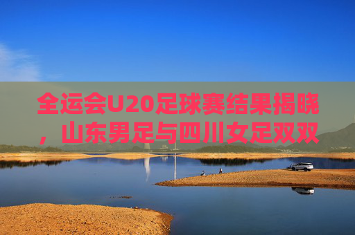全运会U20足球赛结果揭晓,山东男足与四川女足双双登顶