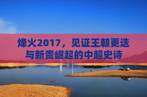 烽火2017,见证王朝更迭与新贵崛起的中超史诗