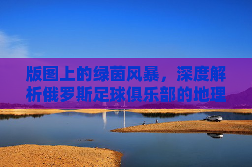 版图上的绿茵风暴,深度解析俄罗斯足球俱乐部的地理分布