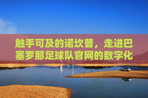 触手可及的诺坎普，走进巴塞罗那足球队官网的数字化世界