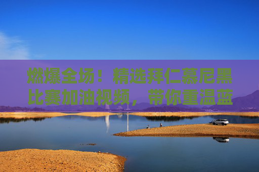 燃爆全场!精选拜仁慕尼黑比赛加油视频,带你重温蓝色风暴