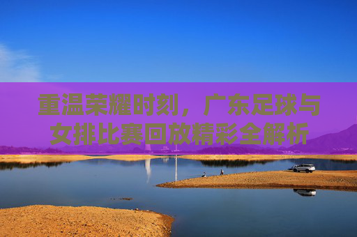 重温荣耀时刻，广东足球与女排比赛回放精彩全解析