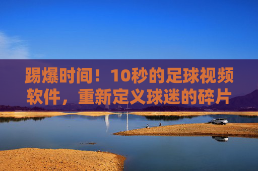 踢爆时间！10秒的足球视频软件，重新定义球迷的碎片化生活