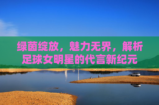 绿茵绽放,魅力无界,解析足球女明星的代言新纪元