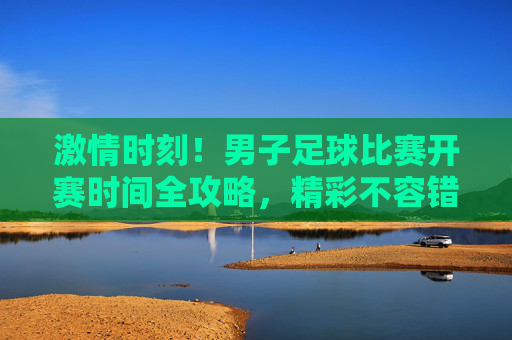 激情时刻!男子足球比赛开赛时间全攻略,精彩不容错过