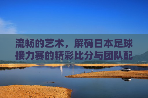 流畅的艺术,解码日本足球接力赛的精彩比分与团队配合