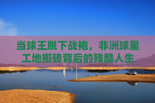 当球王脱下战袍,非洲球星工地搬砖背后的残酷人生