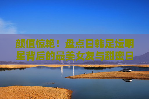 颜值惊艳!盘点日韩足坛明星背后的最美女友与甜蜜日常