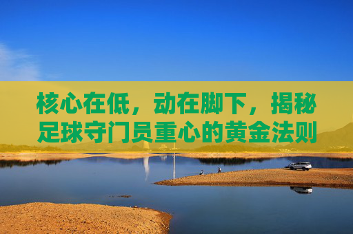 核心在低,动在脚下,揭秘足球守门员重心的黄金法则