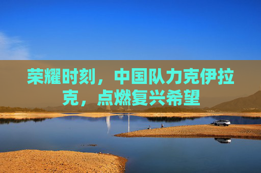 荣耀时刻,中国队力克伊拉克,点燃复兴希望