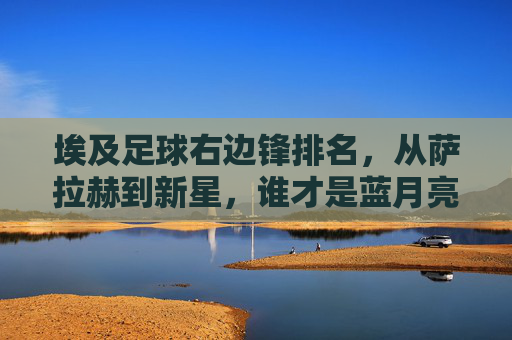 埃及足球右边锋排名,从萨拉赫到新星,谁才是蓝月亮锋线最锋利的利刃?