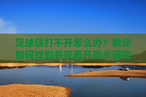 足球锁打不开怎么办？教你如何找到并观看开锁步骤视频教程