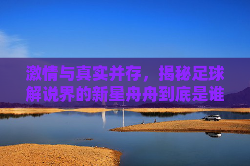 激情与真实并存,揭秘足球解说界的新星舟舟到底是谁?