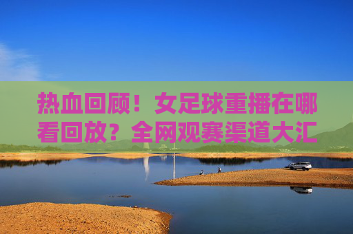 热血回顾!女足球重播在哪看回放?全网观赛渠道大汇总