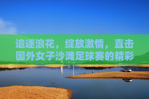 追逐浪花,绽放激情,直击国外女子沙滩足球赛的精彩瞬间