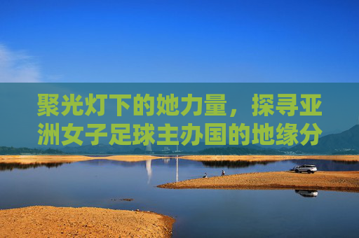 聚光灯下的她力量,探寻亚洲女子足球主办国的地缘分布与未来展望