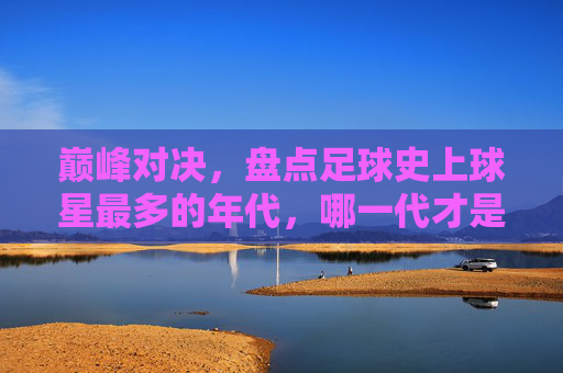 巅峰对决,盘点足球史上球星最多的年代,哪一代才是真正的群星璀璨?