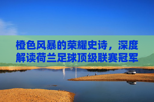 橙色风暴的荣耀史诗,深度解读荷兰足球顶级联赛冠军的辉煌与传承