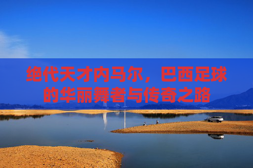 绝代天才内马尔,巴西足球的华丽舞者与传奇之路