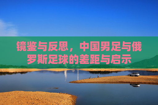 镜鉴与反思,中国男足与俄罗斯足球的差距与启示