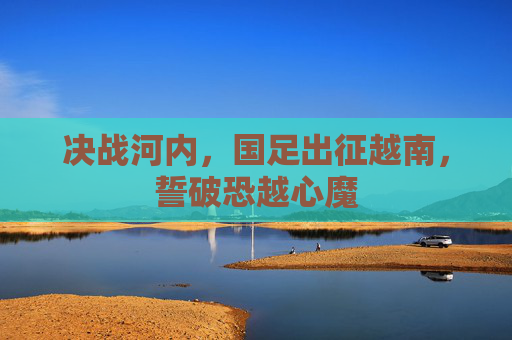 决战河内,国足出征越南,誓破恐越心魔