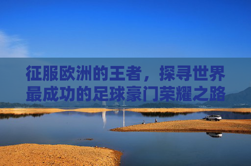 征服欧洲的王者，探寻世界最成功的足球豪门荣耀之路