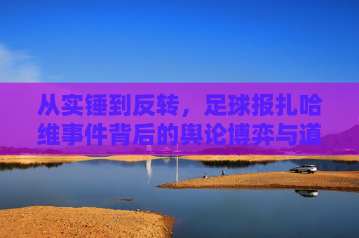 从实锤到反转,足球报扎哈维事件背后的舆论博弈与道德反思