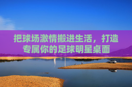 把球场激情搬进生活,打造专属你的足球明星桌面