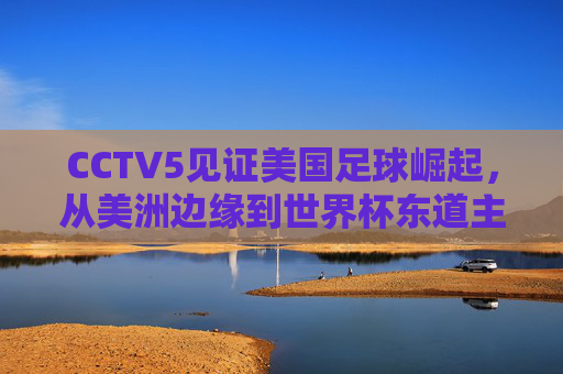 CCTV5见证美国足球崛起，从美洲边缘到世界杯东道主的华丽逆袭