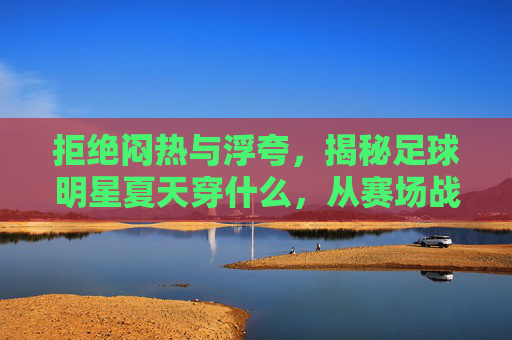 拒绝闷热与浮夸,揭秘足球明星夏天穿什么,从赛场战袍到度假潮搭