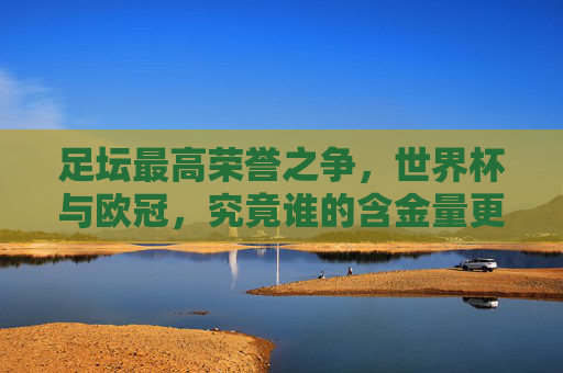 足坛最高荣誉之争，世界杯与欧冠，究竟谁的含金量更胜一筹？