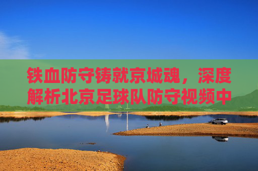 铁血防守铸就京城魂,深度解析北京足球队防守视频中的战术智慧