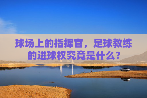 球场上的指挥官,足球教练的进球权究竟是什么?