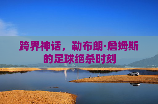 跨界神话,勒布朗·詹姆斯的足球绝杀时刻