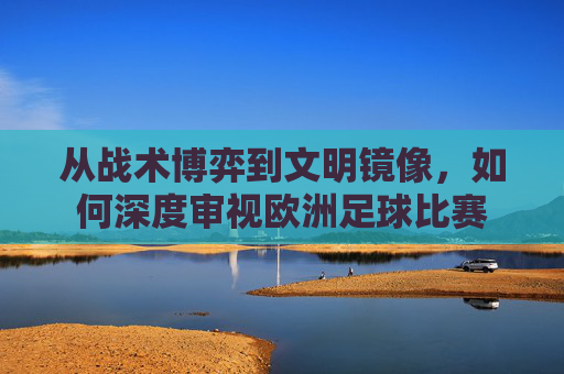 从战术博弈到文明镜像,如何深度审视欧洲足球比赛