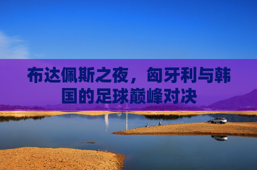 布达佩斯之夜,匈牙利与韩国的足球巅峰对决